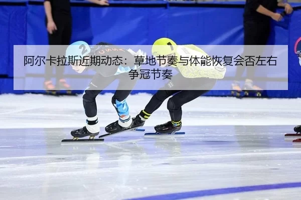 阿尔卡拉斯近期动态：草地节奏与体能恢复会否左右争冠节奏