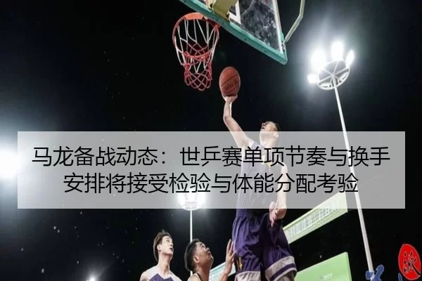 马龙备战动态：世乒赛单项节奏与换手安排将接受检验与体能分配考验