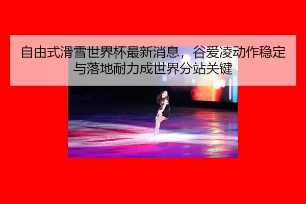 自由式滑雪世界杯最新消息，谷爱凌动作稳定与落地耐力成世界分站关键