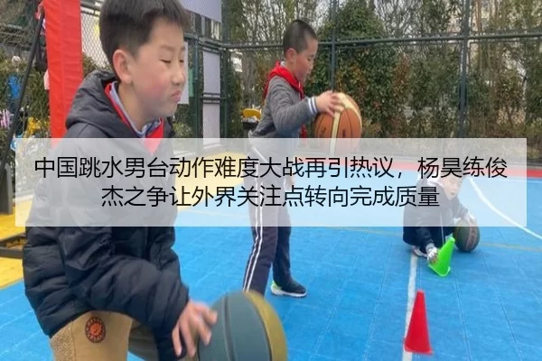 中国跳水男台动作难度大战再引热议，杨昊练俊杰之争让外界关注点转向完成质量